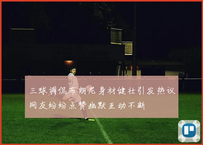 三球调侃布朗尼身材健壮引发热议网友纷纷点赞幽默互动不断