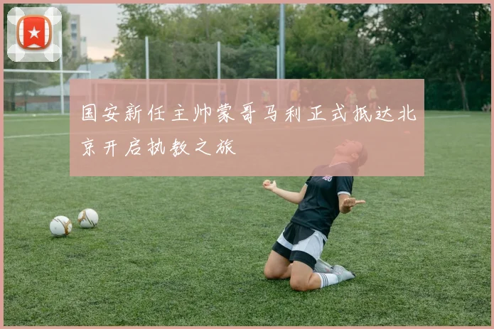 国安新任主帅蒙哥马利正式抵达北京开启执教之旅