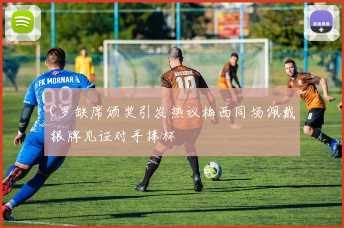 C罗缺席颁奖引发热议梅西同场佩戴银牌见证对手捧杯