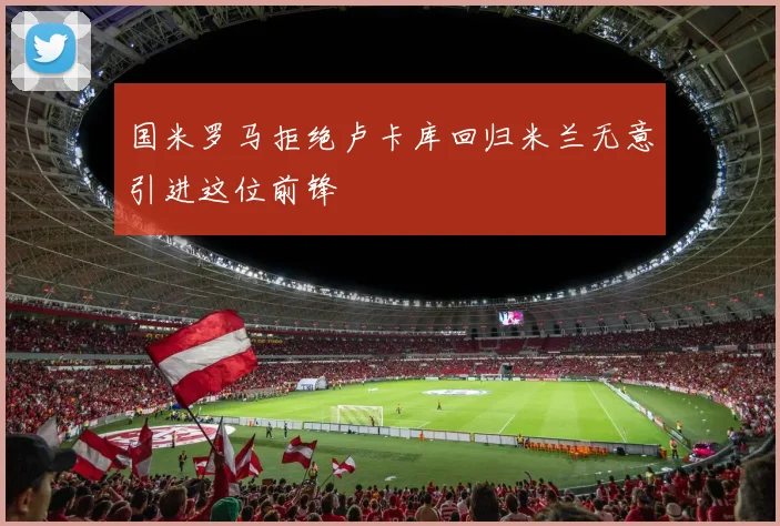 国米罗马拒绝卢卡库回归米兰无意引进这位前锋