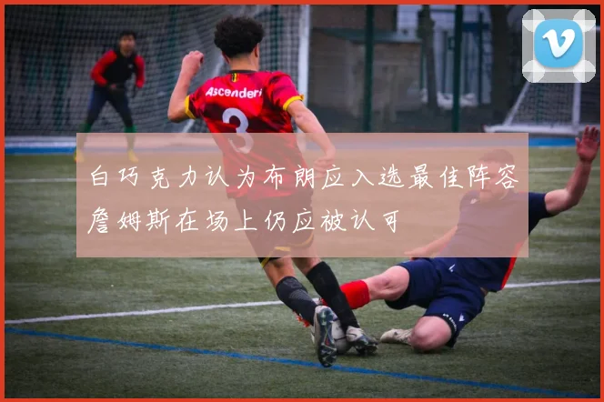 白巧克力认为布朗应入选最佳阵容詹姆斯在场上仍应被认可