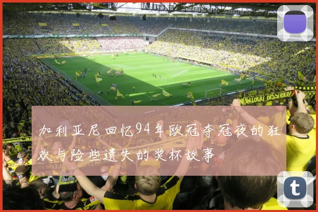 加利亚尼回忆94年欧冠夺冠夜的狂欢与险些遗失的奖杯故事