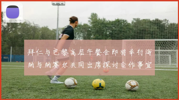 拜仁与巴黎高层午餐会即将举行海纳与纳赛尔共同出席探讨合作事宜