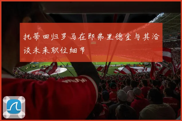 托蒂回归罗马在即弗里德金与其洽谈未来职位细节