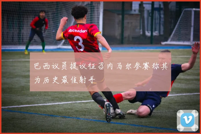 巴西议员提议征召内马尔参赛称其为历史最佳射手