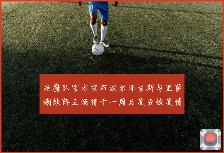 老鹰队官方宣布波尔津吉斯与里萨谢缺阵五场将于一周后复查恢复情况
