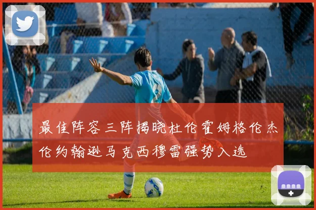 最佳阵容三阵揭晓杜伦霍姆格伦杰伦约翰逊马克西穆雷强势入选